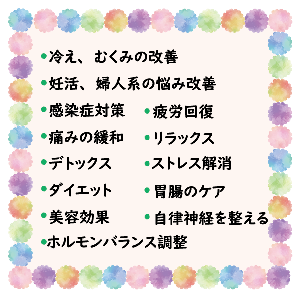 冷え、むくみ改善、妊活、婦人系の悩み改善、感染対策、疲労回復、痛み緩和、リラックス、デトックス、ストレス解消、ダイエット、胃腸のケア、美容効果、自律神経を整える、ホルモンバランス調整